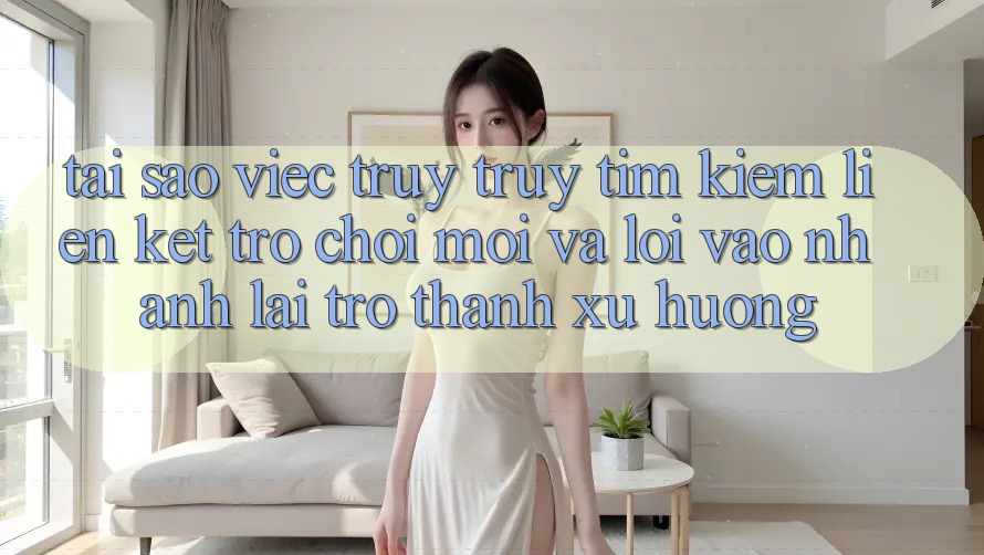Tại sao việc truy truy tìm kiếm “Liên kết Trò chơi Mới” và “Lối Vào Nhanh” lại trở thành xu hướng?