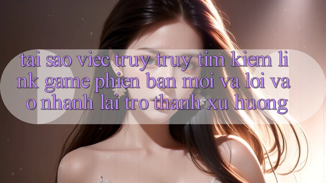 Tại sao việc truy truy tìm kiếm “Link Game Phiên bản mới” và “Lối Vào Nhanh” lại trở thành xu hướng?
