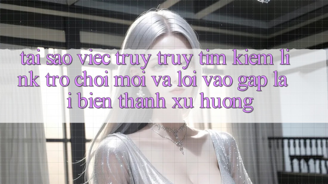 Tại sao việc truy truy tìm kiếm “Link Trò chơi Mới” và “Lối Vào Gấp” lại biến thành xu hướng?
