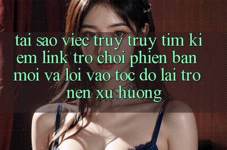Tại sao việc truy truy tìm kiếm “Link Trò chơi Phiên bản mới” và “Lối Vào Tốc độ” lại trở nên xu hướng?