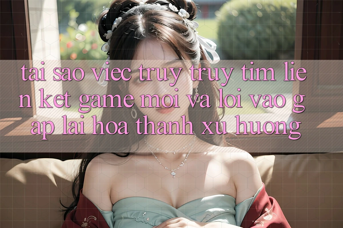 Tại sao việc truy truy tìm “Liên kết Game Mới” và “Lối Vào Gấp” lại hóa thành xu hướng?