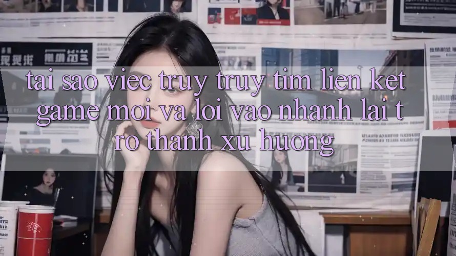Tại sao việc truy truy tìm “Liên kết Game Mới” và “Lối Vào Nhanh” lại trở thành xu hướng?