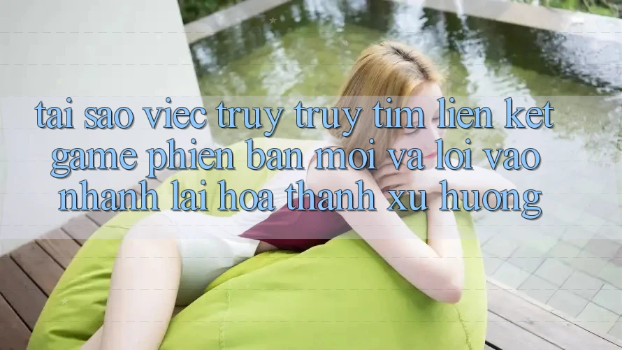 Tại sao việc truy truy tìm “Liên kết Game Phiên bản mới” và “Lối Vào Nhanh” lại hóa thành xu hướng?