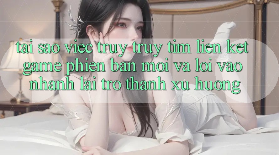 Tại sao việc truy truy tìm “Liên kết Game Phiên bản mới” và “Lối Vào Nhanh” lại trở thành xu hướng?