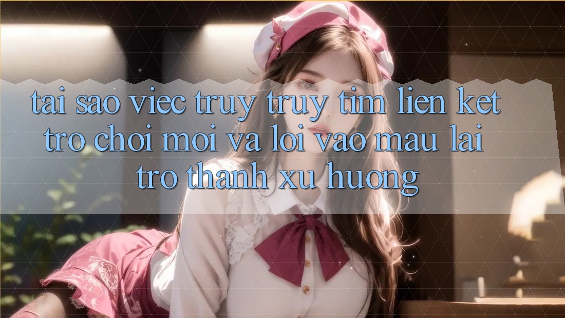 Tại sao việc truy truy tìm “Liên kết Trò chơi Mới” và “Lối Vào Mau” lại trở thành xu hướng?