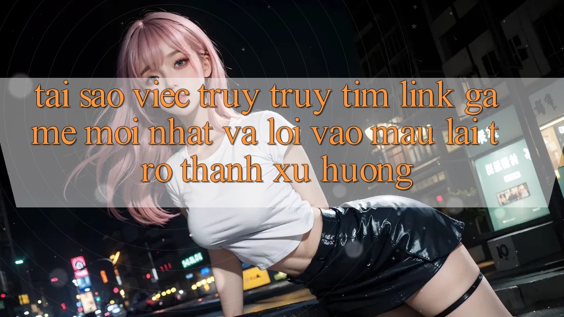 Tại sao việc truy truy tìm “Link Game Mới nhất” và “Lối Vào Mau” lại trở thành xu hướng?