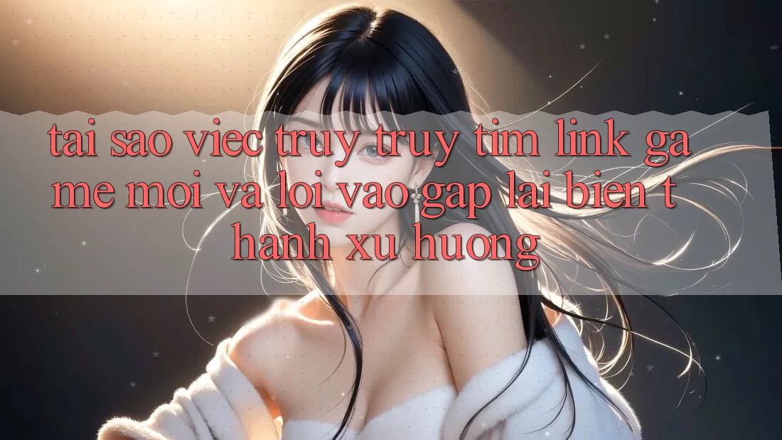 Tại sao việc truy truy tìm “Link Game Mới” và “Lối Vào Gấp” lại biến thành xu hướng?