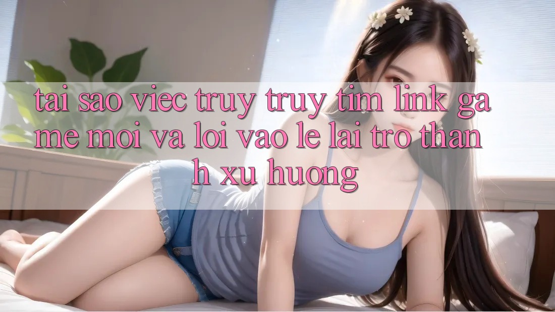 Tại sao việc truy truy tìm “Link Game Mới” và “Lối Vào Lẹ” lại trở thành xu hướng?