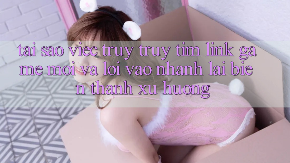 Tại sao việc truy truy tìm “Link Game Mới” và “Lối Vào Nhanh” lại biến thành xu hướng? Tại sao việc truy truy tìm “Link Game Mới” và “Lối Vào Nhanh” lại biến thành xu hướng?