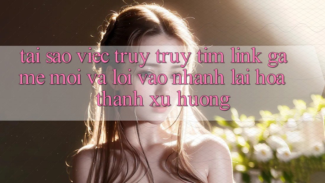 Tại sao việc truy truy tìm “Link Game Mới” và “Lối Vào Nhanh” lại hóa thành xu hướng?