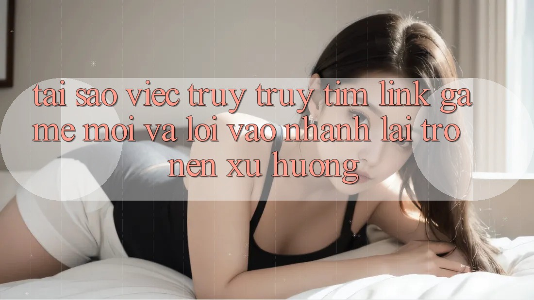 Tại sao việc truy truy tìm “Link Game Mới” và “Lối Vào Nhanh” lại trở nên xu hướng?