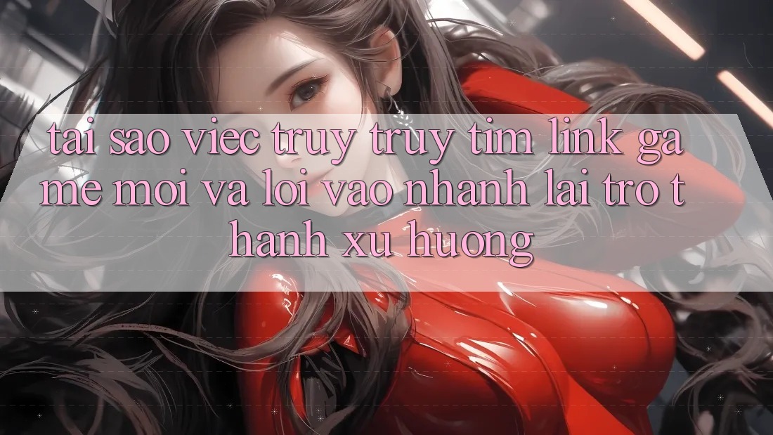 Tại sao việc truy truy tìm “Link Game Mới” và “Lối Vào Nhanh” lại trở thành xu hướng?