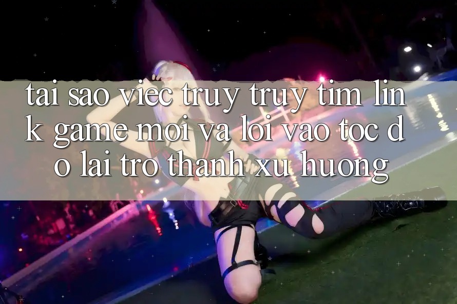 Tại sao việc truy truy tìm “Link Game Mới” và “Lối Vào Tốc độ” lại trở thành xu hướng?