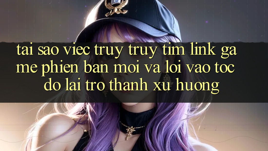 Tại sao việc truy truy tìm “Link Game Phiên bản mới” và “Lối Vào Tốc độ” lại trở thành xu hướng?