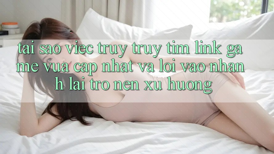 Tại sao việc truy truy tìm “Link Game Vừa cập nhật” và “Lối Vào Nhanh” lại trở nên xu hướng?