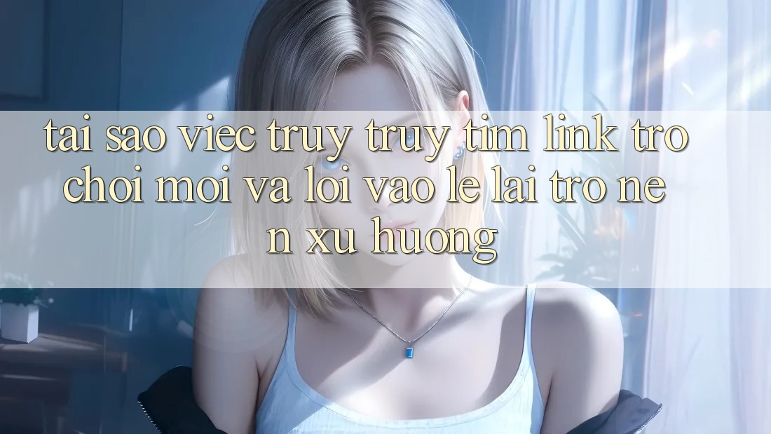 Tại sao việc truy truy tìm “Link Trò chơi Mới” và “Lối Vào Lẹ” lại trở nên xu hướng?
