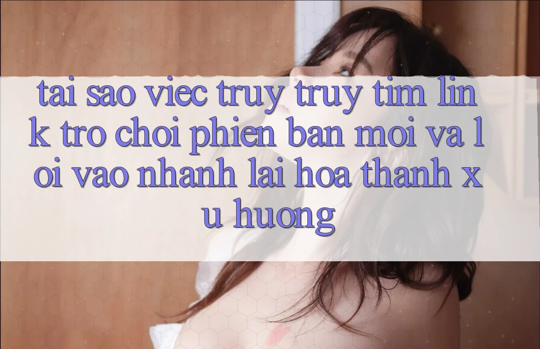 Tại sao việc truy truy tìm “Link Trò chơi Phiên bản mới” và “Lối Vào Nhanh” lại hóa thành xu hướng?