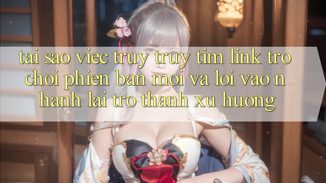 Tại sao việc truy truy tìm “Link Trò chơi Phiên bản mới” và “Lối Vào Nhanh” lại trở thành xu hướng?
