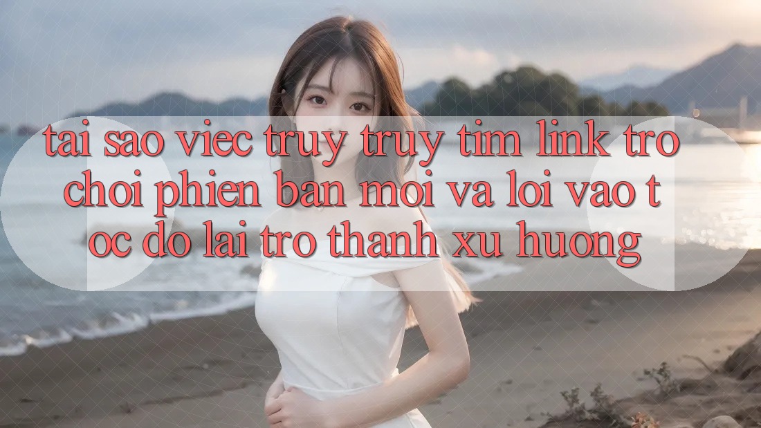 Tại sao việc truy truy tìm “Link Trò chơi Phiên bản mới” và “Lối Vào Tốc độ” lại trở thành xu hướng?