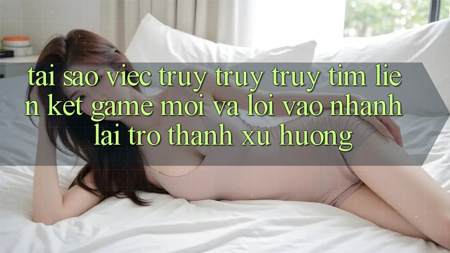 Tại sao việc truy truy truy tìm “Liên kết Game Mới” và “Lối Vào Nhanh” lại trở thành xu hướng? Tại sao việc truy truy truy tìm “Liên kết Game Mới” và “Lối Vào Nhanh” lại trở thành xu hướng?