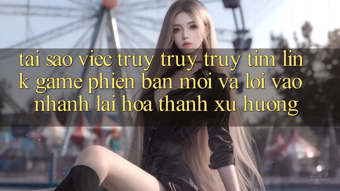 Tại sao việc truy truy truy tìm “Link Game Phiên bản mới” và “Lối Vào Nhanh” lại hóa thành xu hướng?