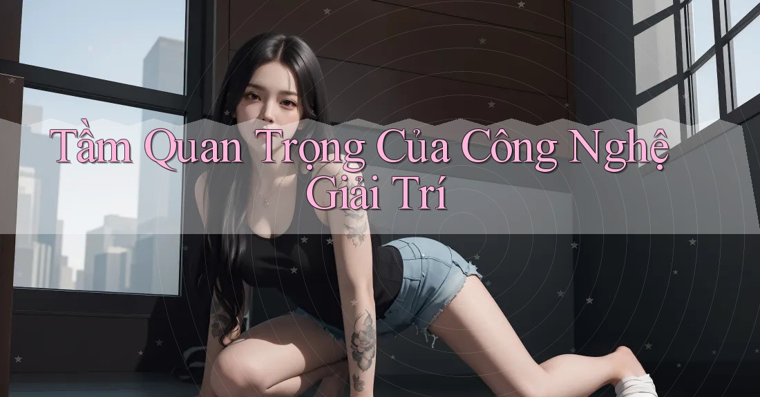 Tầm Quan Trọng Của Công Nghệ Giải Trí