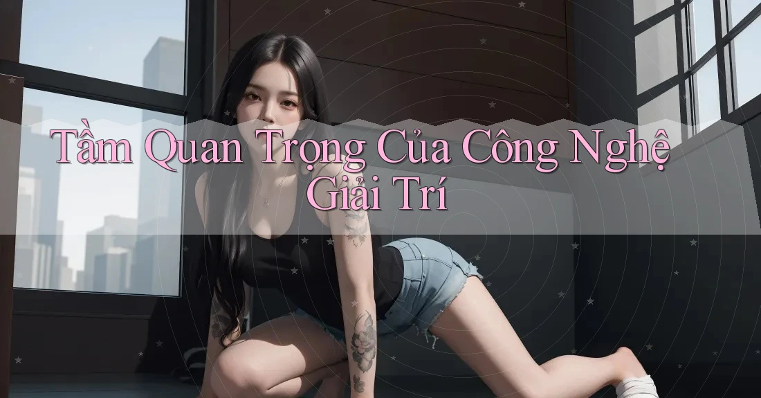 Tầm Quan Trọng Của Công Nghệ Giải Trí