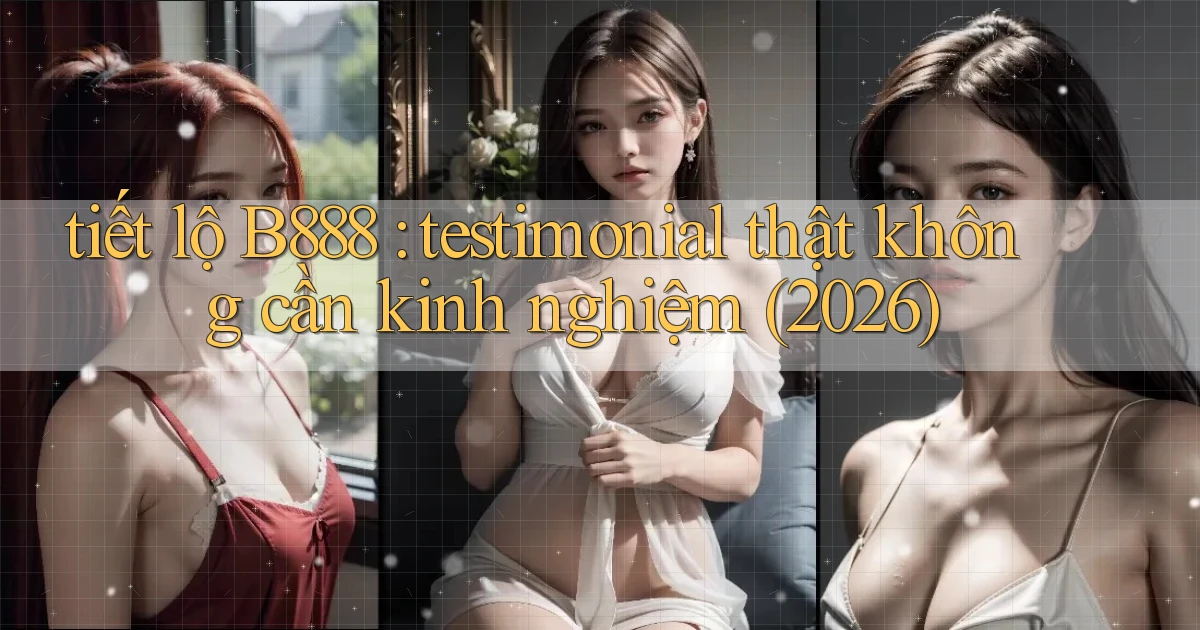 tiết lộ B888 testimonial thật không cần kinh nghiệm (2026)