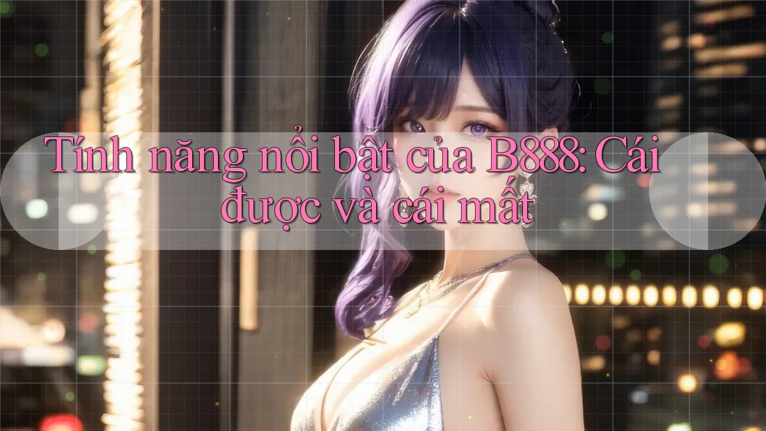 Tính năng nổi bật của B888: Cái được và cái mất