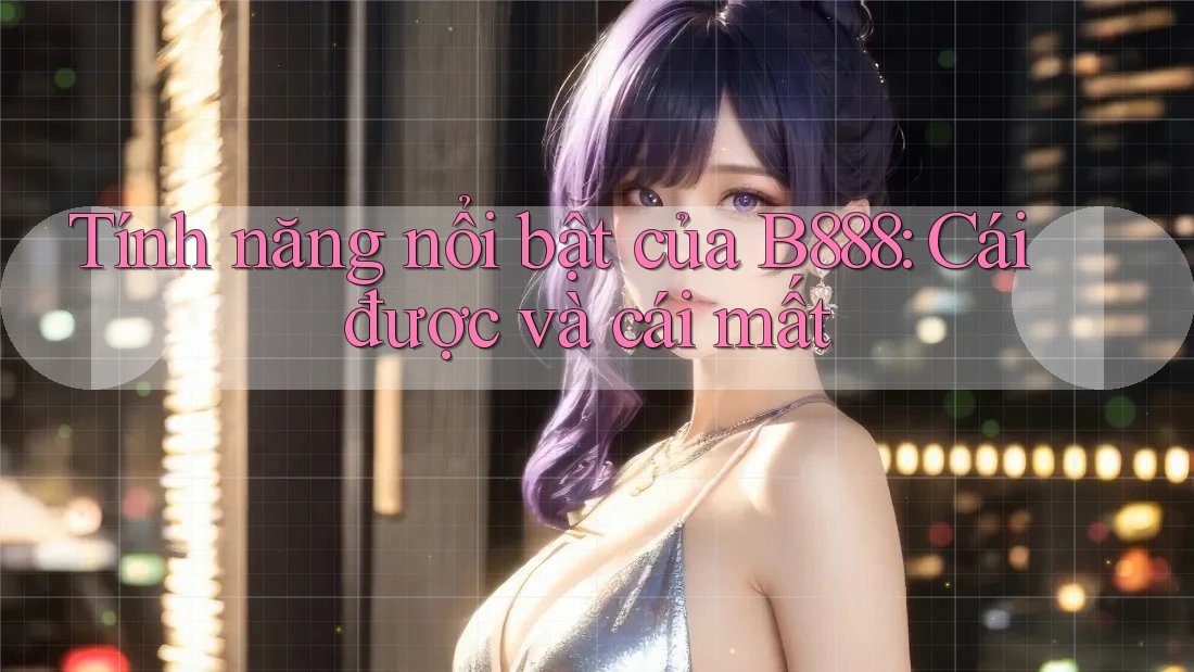 Tính năng nổi bật của B888: Cái được và cái mất