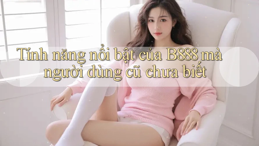 Tính năng nổi bật của B888 mà người dùng cũ chưa biết