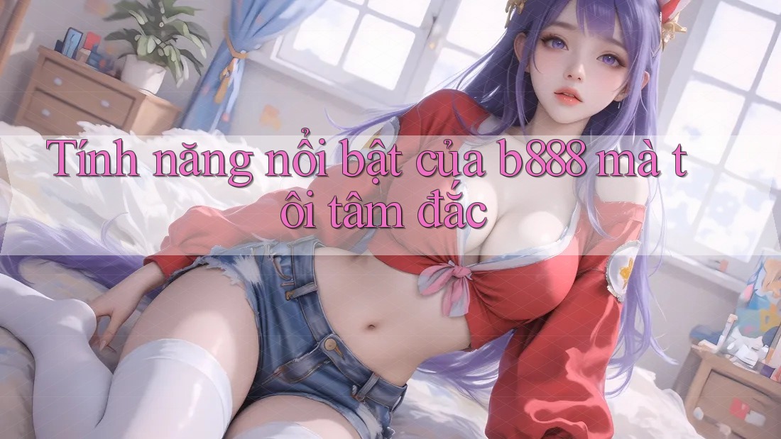 Tính năng nổi bật của b888 mà tôi tâm đắc