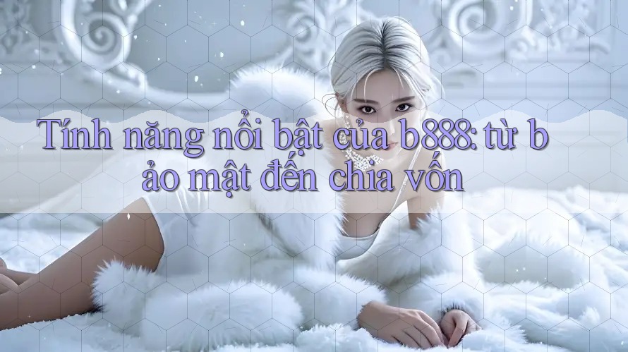 Tính năng nổi bật của b888: từ bảo mật đến chia vốn