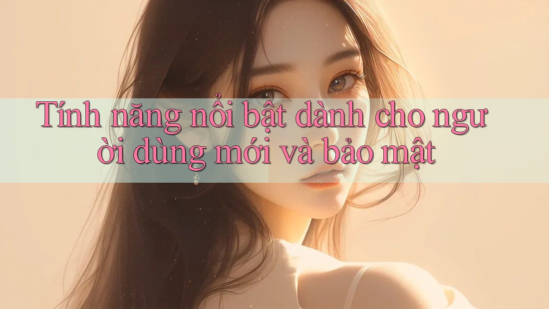 Tính năng nổi bật dành cho người dùng mới và bảo mật Tính năng nổi bật dành cho người dùng mới và bảo mật