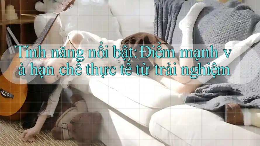 Tính năng nổi bật: Điểm mạnh và hạn chế thực tế từ trải nghiệm Tính năng nổi bật: Điểm mạnh và hạn chế thực tế từ trải nghiệm