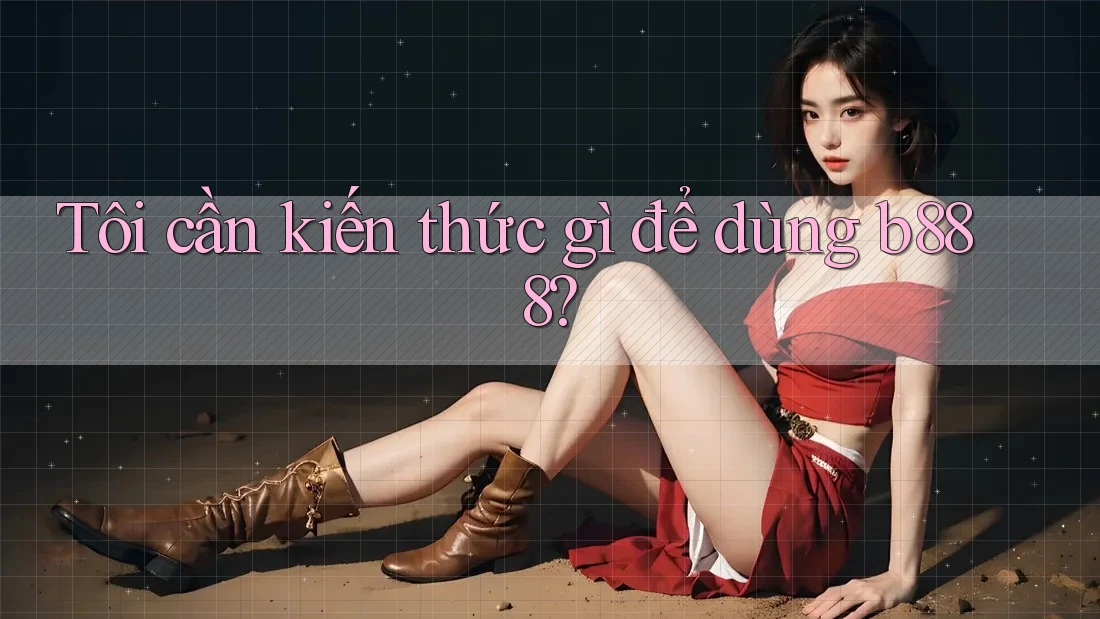 Tôi cần kiến thức gì để dùng b888? Tôi cần kiến thức gì để dùng b888?