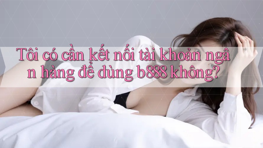 Tôi có cần kết nối tài khoản ngân hàng để dùng b888 không?