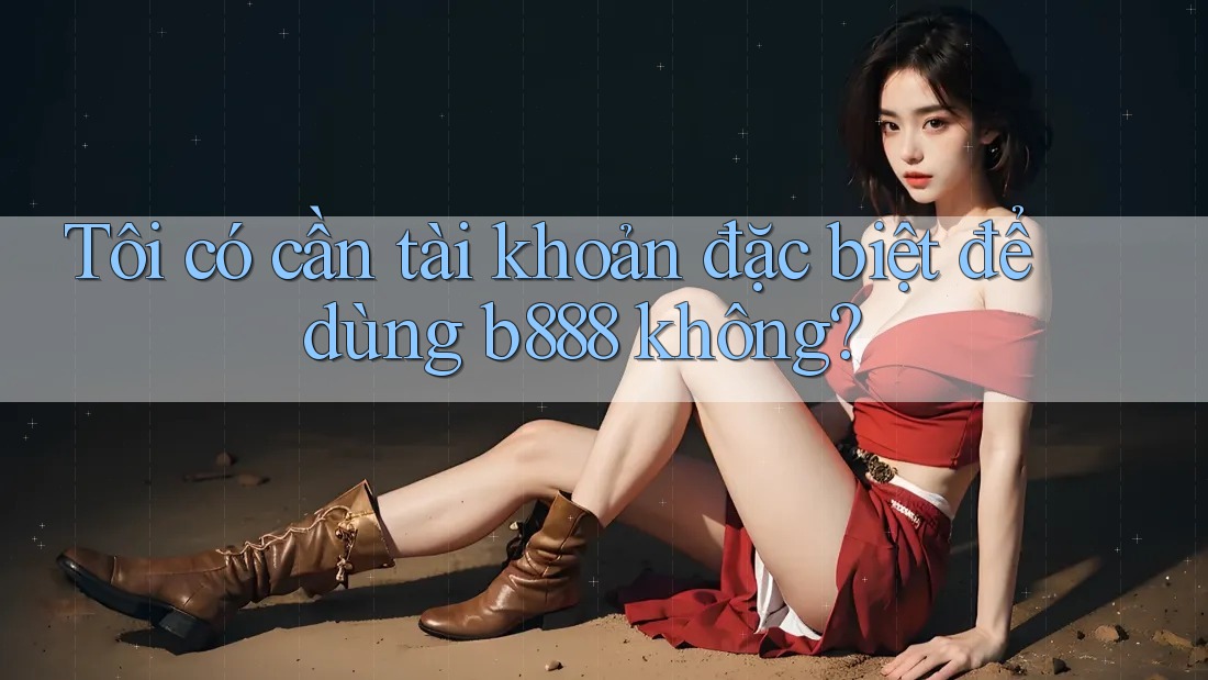 Tôi có cần tài khoản đặc biệt để dùng b888 không? Tôi có cần tài khoản đặc biệt để dùng b888 không?