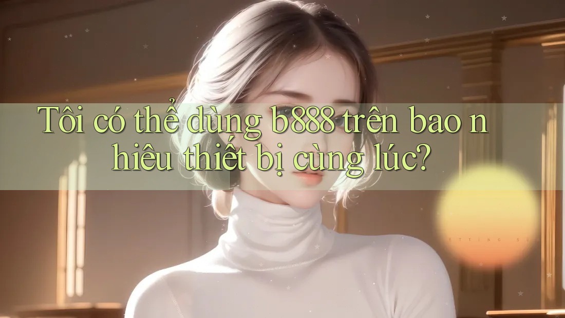 Tôi có thể dùng b888 trên bao nhiêu thiết bị cùng lúc?