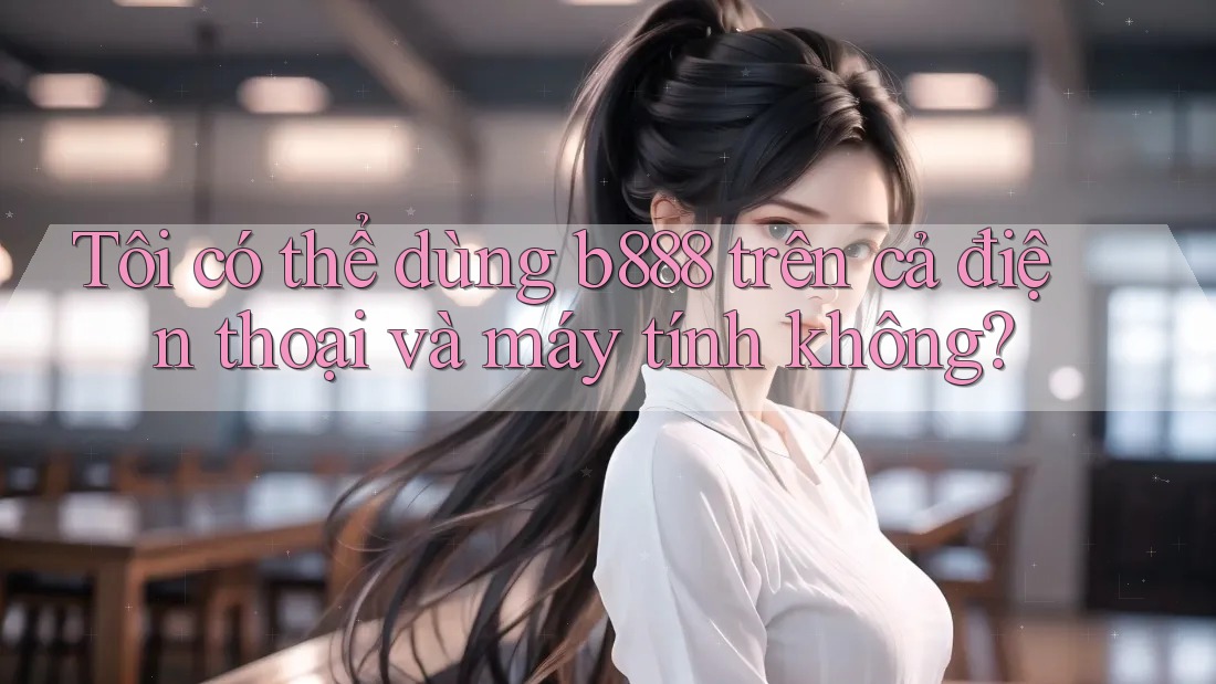 Tôi có thể dùng b888 trên cả điện thoại và máy tính không?