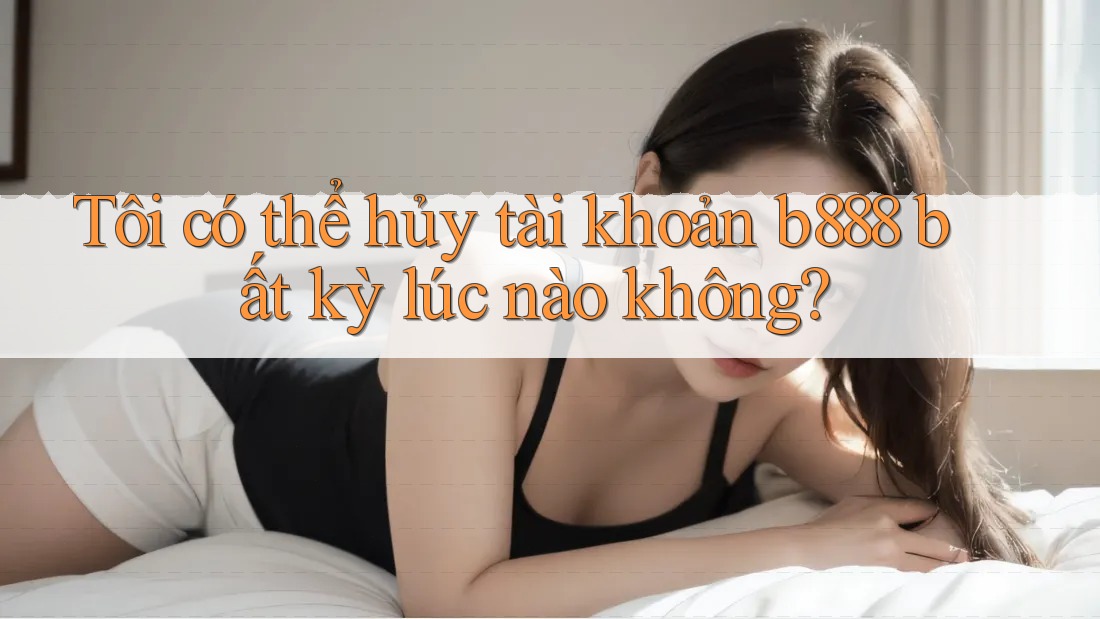 Tôi có thể hủy tài khoản b888 bất kỳ lúc nào không?