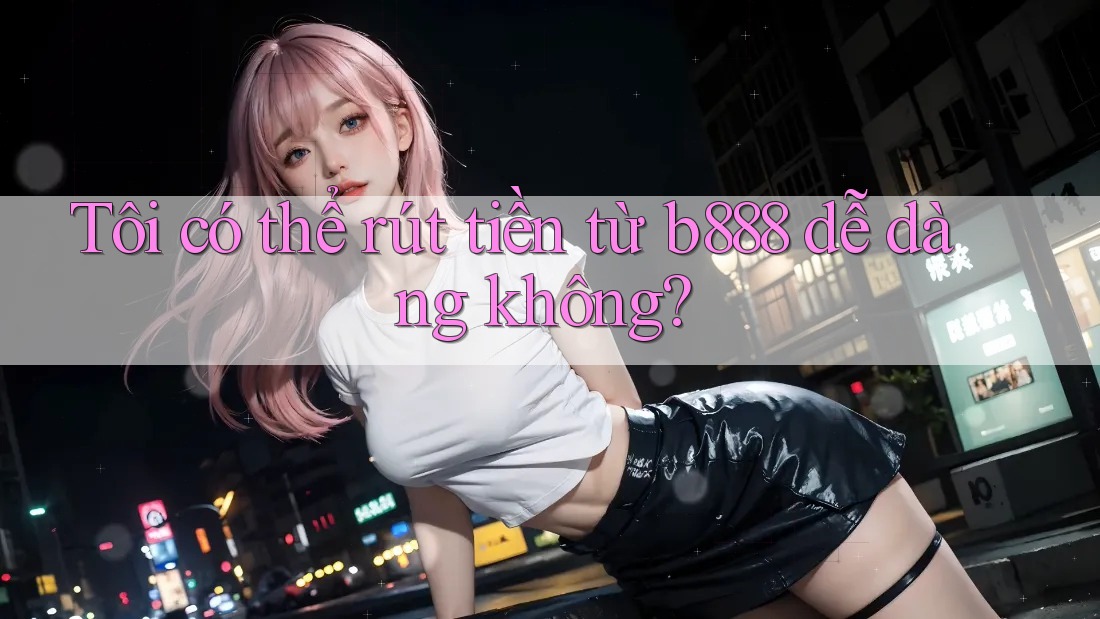 Tôi có thể rút tiền từ b888 dễ dàng không? Tôi có thể rút tiền từ b888 dễ dàng không?