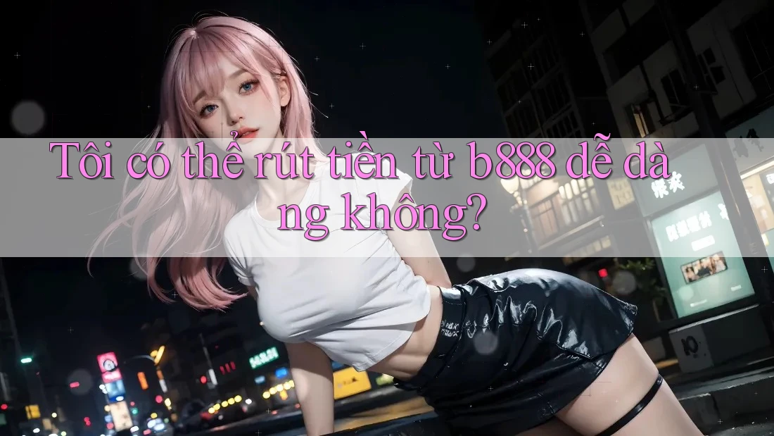 Tôi có thể rút tiền từ b888 dễ dàng không? Tôi có thể rút tiền từ b888 dễ dàng không?