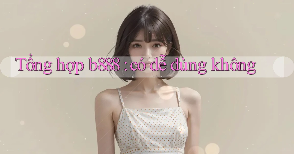 Tổng hợp b888 có dễ dùng không
