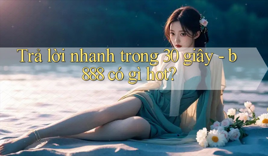 Trả lời nhanh trong 30 giây - b888 có gì hot?