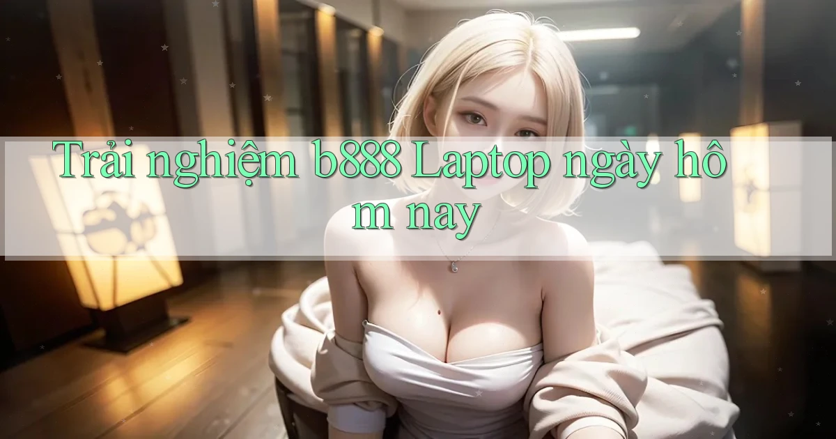 trải nghiệm b888 laptop ngày hôm nay