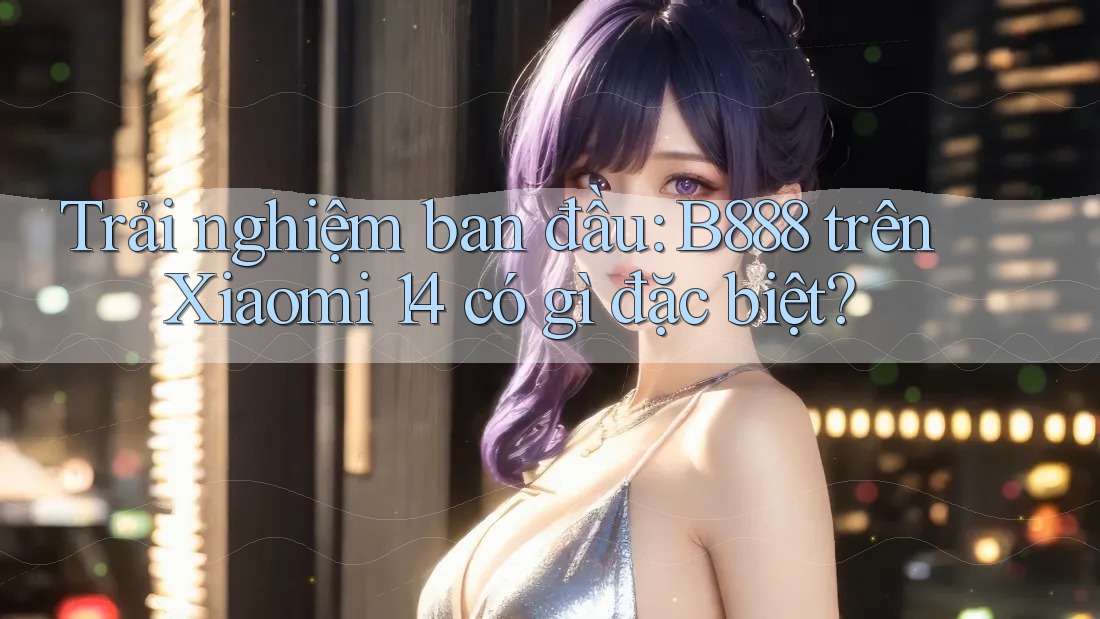 Trải nghiệm ban đầu: B888 trên Xiaomi 14 có gì đặc biệt?
