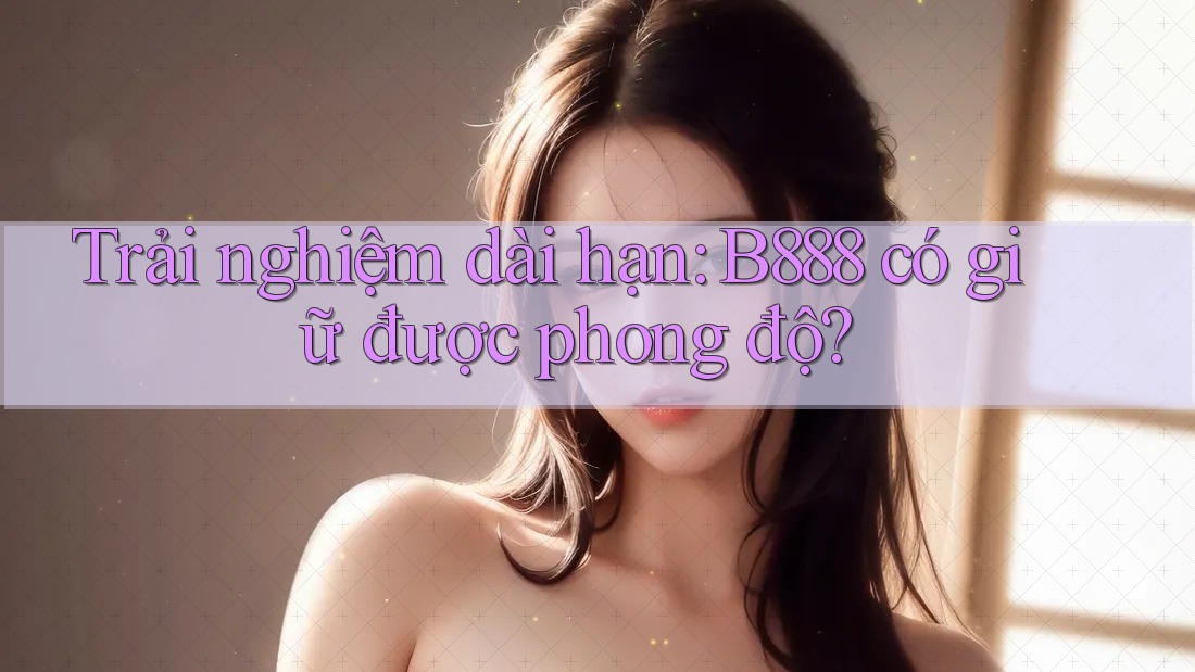 Trải nghiệm dài hạn: B888 có giữ được phong độ?