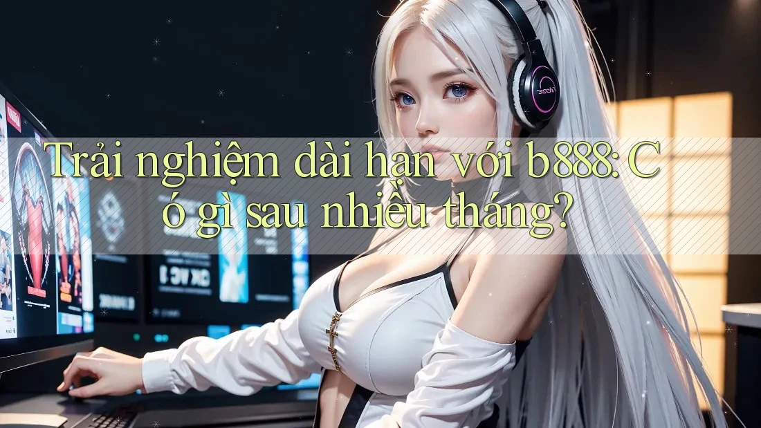 Trải nghiệm dài hạn với b888: Có gì sau nhiều tháng?