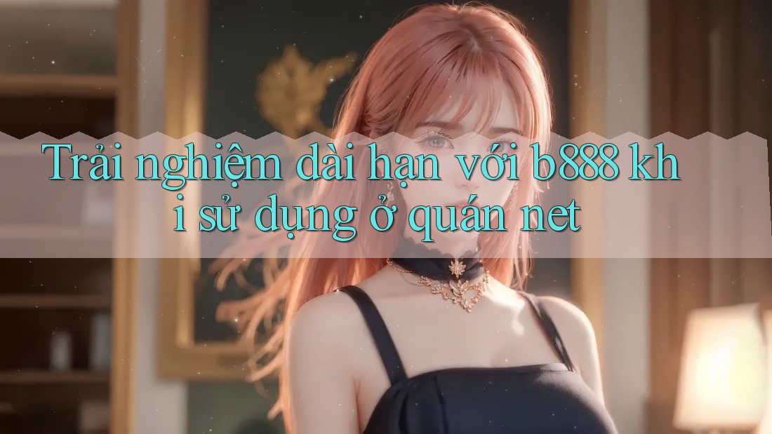 Trải nghiệm dài hạn với b888 khi sử dụng ở quán net